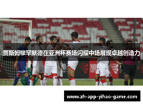 贾斯姆穆罕默德在亚洲杯赛场闪耀中场展现卓越创造力